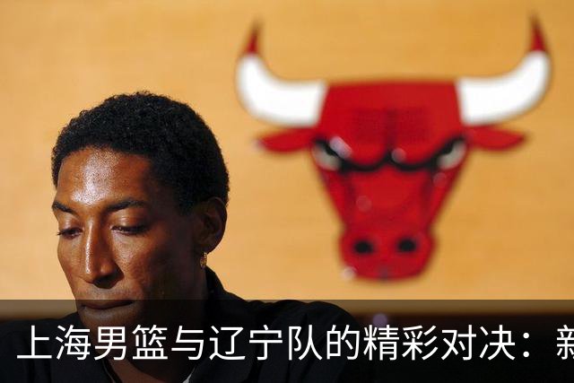 上海男篮与辽宁队的精彩对决：新援、磨合与直播狂欢！