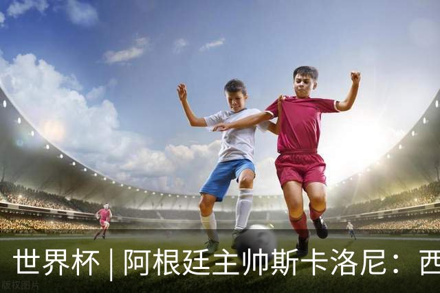 世界杯 | 阿根廷主帅斯卡洛尼：西班牙队配得上胜利